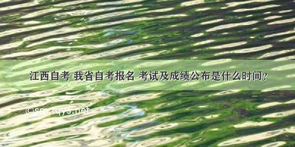 江西自考 我省自考报名 考试及成绩公布是什么时间？