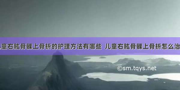 儿童右肱骨髁上骨折的护理方法有哪些  儿童右肱骨髁上骨折怎么治疗