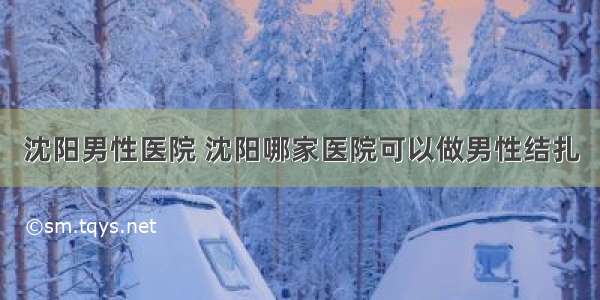 沈阳男性医院 沈阳哪家医院可以做男性结扎