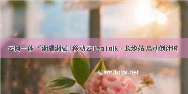 云网一体 “湘遇湘融 | 移动云TeaTalk·长沙站 启动倒计时