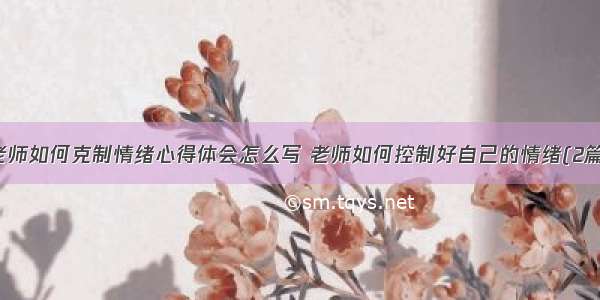 老师如何克制情绪心得体会怎么写 老师如何控制好自己的情绪(2篇)