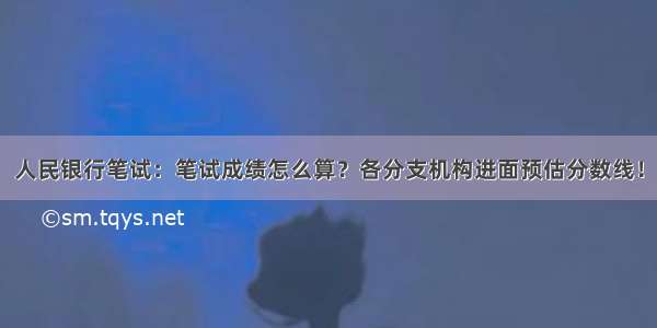 人民银行笔试：笔试成绩怎么算？各分支机构进面预估分数线！