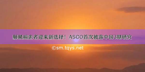 肺鳞癌患者迎来新选择！ASCO首次披露中国3期研究