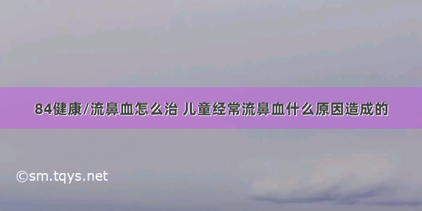 84健康/流鼻血怎么治 儿童经常流鼻血什么原因造成的