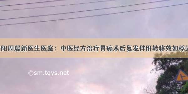 安阳周瑞新医生医案：中医经方治疗胃癌术后复发伴肝转移效如桴鼓！