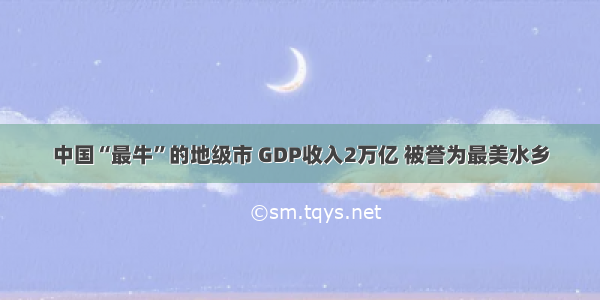 中国“最牛”的地级市 GDP收入2万亿 被誉为最美水乡