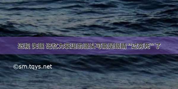 近视 失眠 记忆力衰退的源头可能是眼睛“过劳死”了