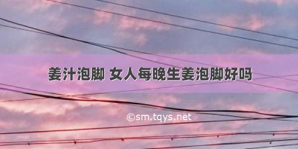 姜汁泡脚 女人每晚生姜泡脚好吗