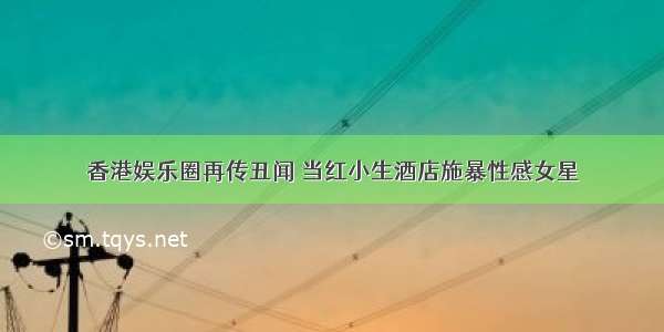 香港娱乐圈再传丑闻 当红小生酒店施暴性感女星