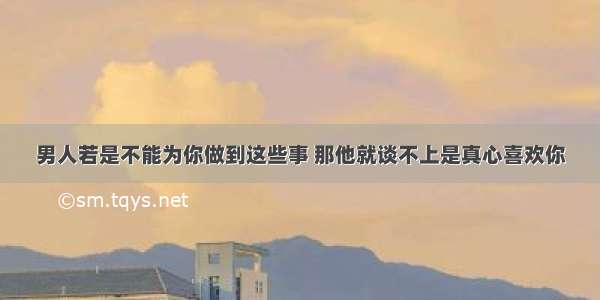 男人若是不能为你做到这些事 那他就谈不上是真心喜欢你