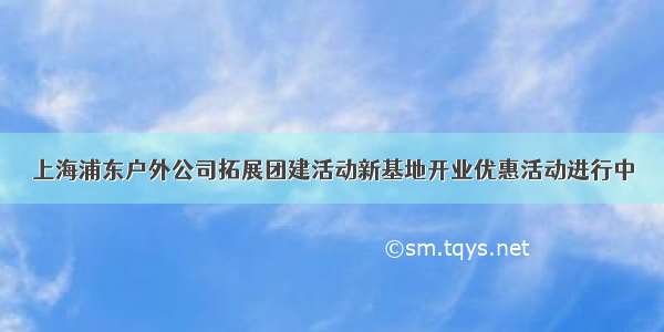 上海浦东户外公司拓展团建活动新基地开业优惠活动进行中