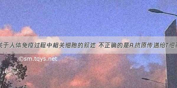 单选题下列关于人体免疫过程中相关细胞的叙述 不正确的是A.抗原传递给T细胞 刺激T细胞