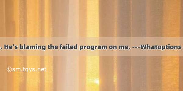 ---I don’t believe. He’s blaming the failed program on me. ---Whatoptions does he have? He