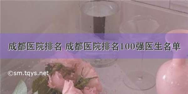 成都医院排名 成都医院排名100强医生名单