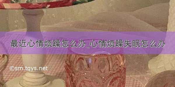 最近心情烦躁怎么办_心情烦躁失眠怎么办