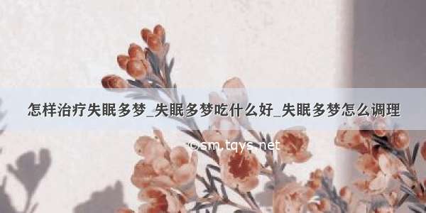 怎样治疗失眠多梦_失眠多梦吃什么好_失眠多梦怎么调理