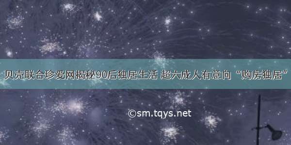 贝壳联合珍爱网揭秘90后独居生活 超六成人有意向“购房独居”