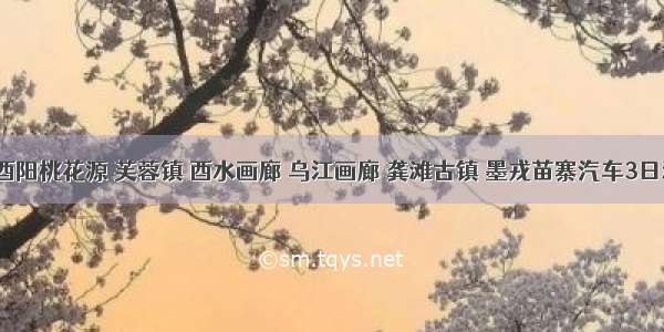 ​酉阳桃花源 芙蓉镇 酉水画廊 乌江画廊 龚滩古镇 墨戎苗寨汽车3日游