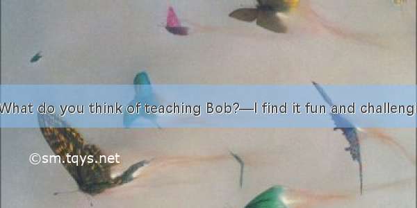 (·北京 26)—What do you think of teaching Bob?—I find it fun and challenging.It is a job