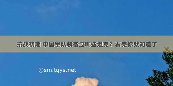 抗战初期 中国军队装备过哪些坦克？看完你就知道了