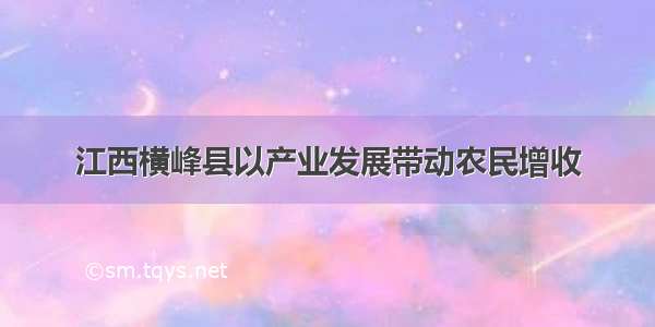 江西横峰县以产业发展带动农民增收