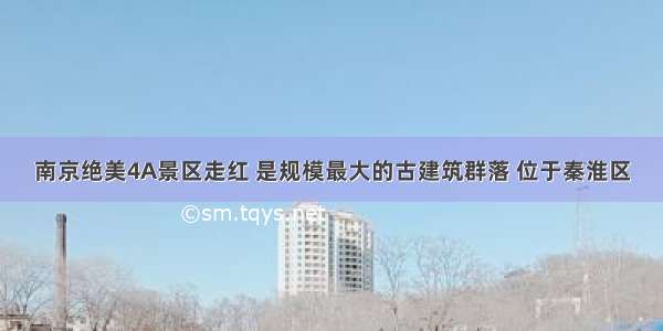 南京绝美4A景区走红 是规模最大的古建筑群落 位于秦淮区