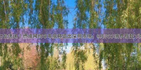 行业速递丨燃油网约车年底将退出深圳市场；6月汽车消费指数下降