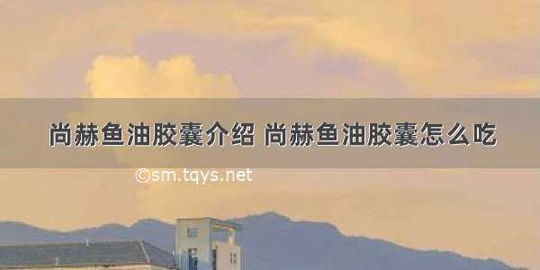 尚赫鱼油胶囊介绍 尚赫鱼油胶囊怎么吃