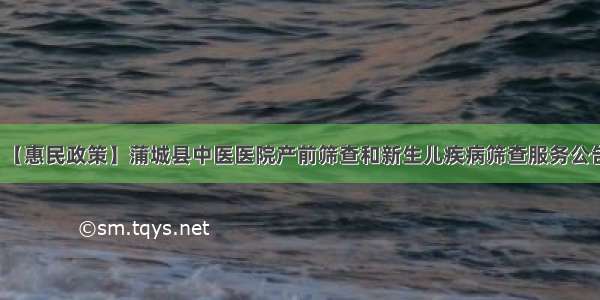 【惠民政策】蒲城县中医医院产前筛查和新生儿疾病筛查服务公告