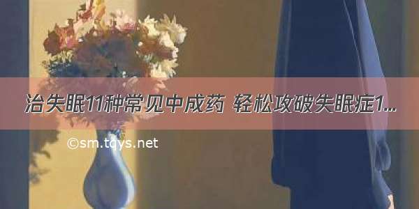 治失眠11种常见中成药 轻松攻破失眠症1...