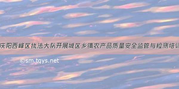 甘肃庆阳西峰区执法大队开展城区乡镇农产品质量安全监管与检测培训活动