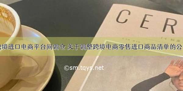 跨境进口电商平台间调仓 关于调整跨境电商零售进口商品清单的公告