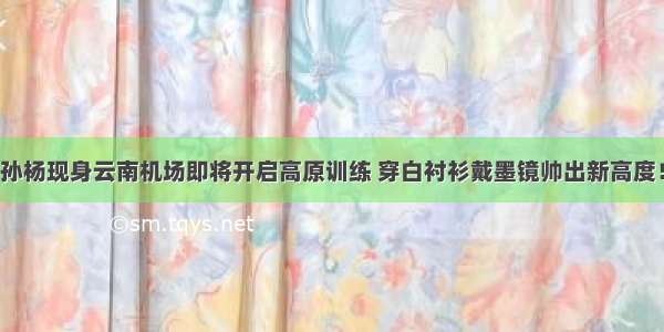 孙杨现身云南机场即将开启高原训练 穿白衬衫戴墨镜帅出新高度！