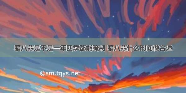 腊八蒜是不是一年四季都能腌制 腊八蒜什么时间做合适