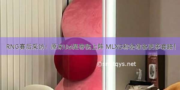 RNG赛后采访：原来Uzi是带伤上阵 MLXG称会准备更多套路！