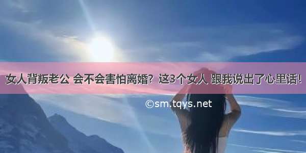 女人背叛老公 会不会害怕离婚？这3个女人 跟我说出了心里话！