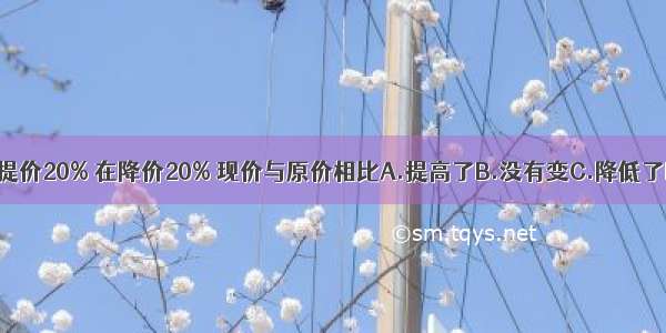 一种商品先提价20% 在降价20% 现价与原价相比A.提高了B.没有变C.降低了D.无法确定