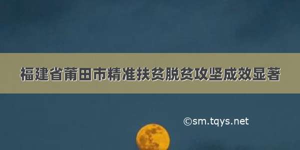 福建省莆田市精准扶贫脱贫攻坚成效显著