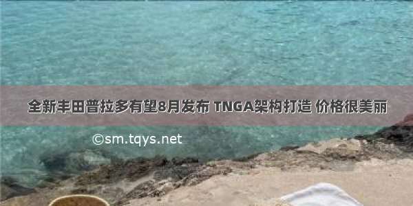 全新丰田普拉多有望8月发布 TNGA架构打造 价格很美丽