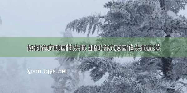 如何治疗顽固性失眠 如何治疗顽固性失眠症状