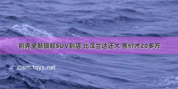 别克全新旗舰SUV到店 比汉兰达还大 售价才20多万