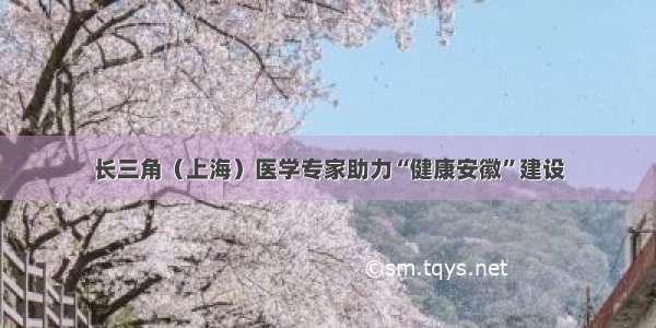 长三角（上海）医学专家助力“健康安徽”建设