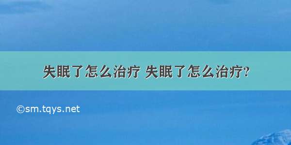 失眠了怎么治疗 失眠了怎么治疗?