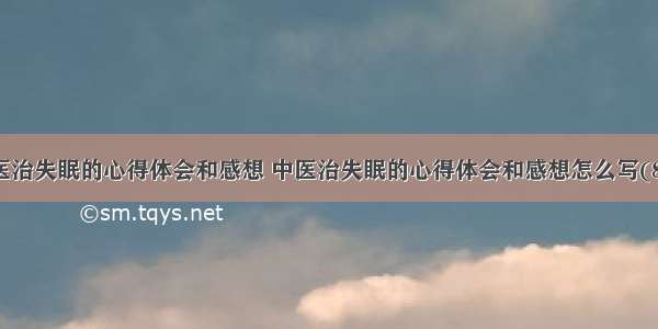 中医治失眠的心得体会和感想 中医治失眠的心得体会和感想怎么写(8篇)