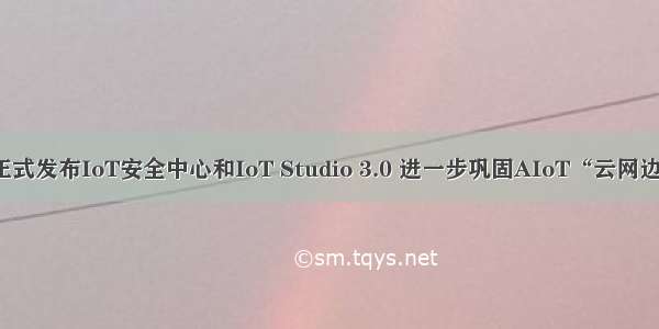 阿里云AIoT正式发布IoT安全中心和IoT Studio 3.0 进一步巩固AIoT“云网边端”基础能力