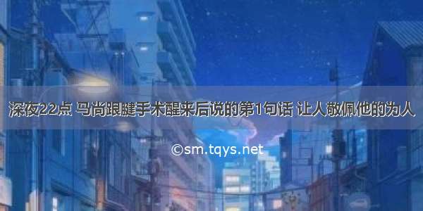 深夜22点 马尚跟腱手术醒来后说的第1句话 让人敬佩他的为人