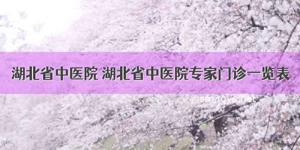 湖北省中医院 湖北省中医院专家门诊一览表