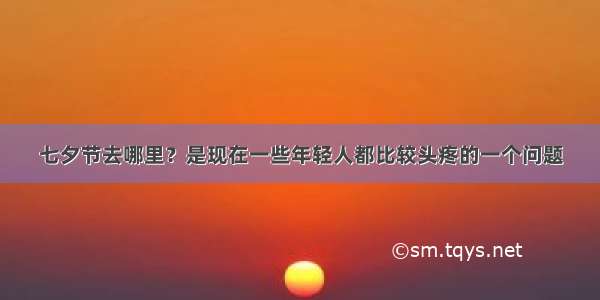 七夕节去哪里？是现在一些年轻人都比较头疼的一个问题