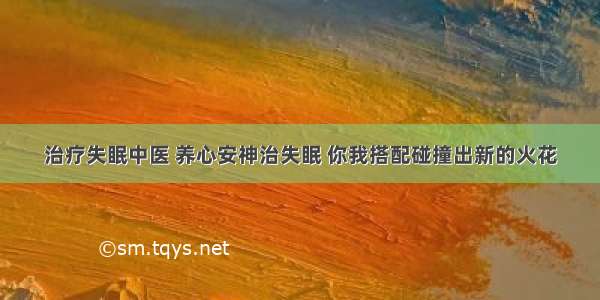 治疗失眠中医 养心安神治失眠 你我搭配碰撞出新的火花