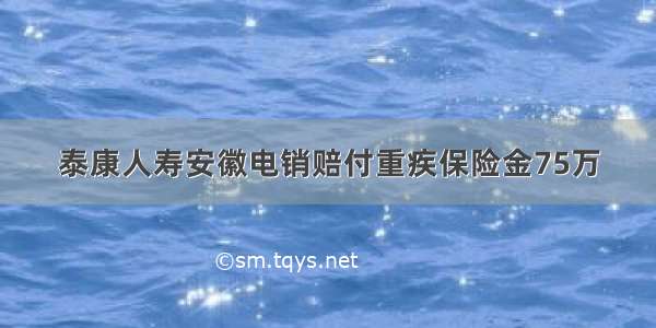 泰康人寿安徽电销赔付重疾保险金75万